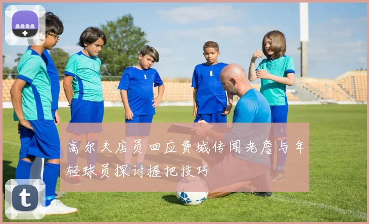 高尔夫店员回应费城传闻老詹与年轻球员探讨握把技巧