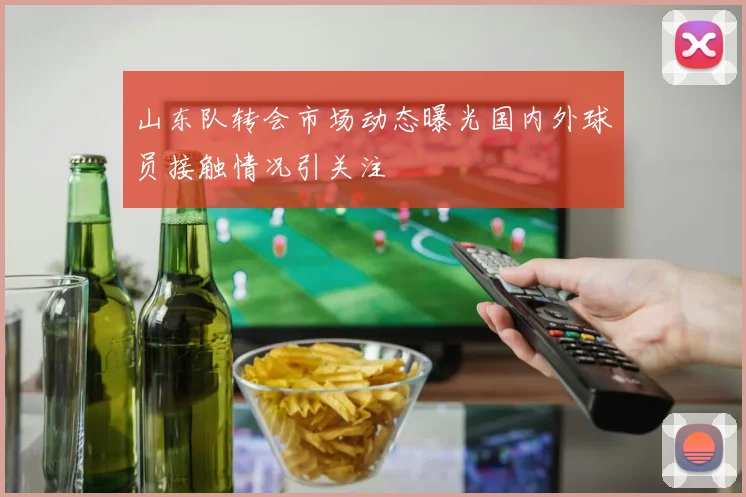 山东队转会市场动态曝光国内外球员接触情况引关注