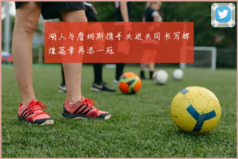 湖人与詹姆斯携手共进共同书写辉煌篇章再添一冠