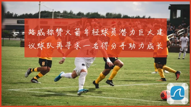 路威称赞火箭年轻球员潜力巨大建议球队再寻求一名得分手助力成长