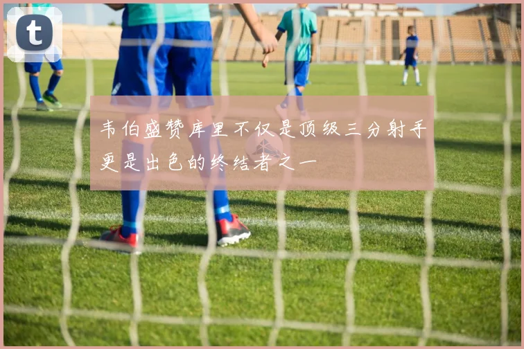 韦伯盛赞库里不仅是顶级三分射手更是出色的终结者之一