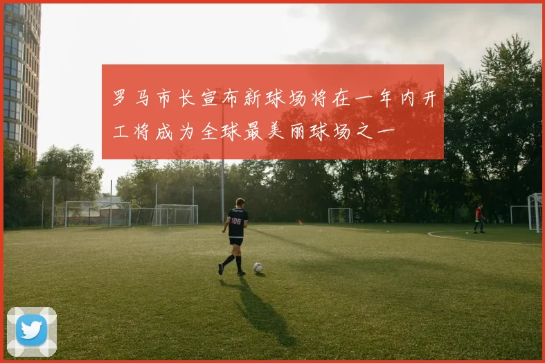 罗马市长宣布新球场将在一年内开工将成为全球最美丽球场之一