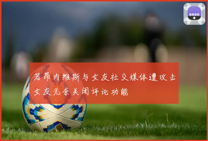 若昂内维斯与女友社交媒体遭攻击女友无奈关闭评论功能