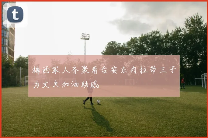 梅西家人齐聚看台安东内拉带三子为丈夫加油助威