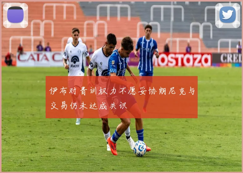 伊布对青训权力不愿妥协朗尼克与交易仍未达成共识