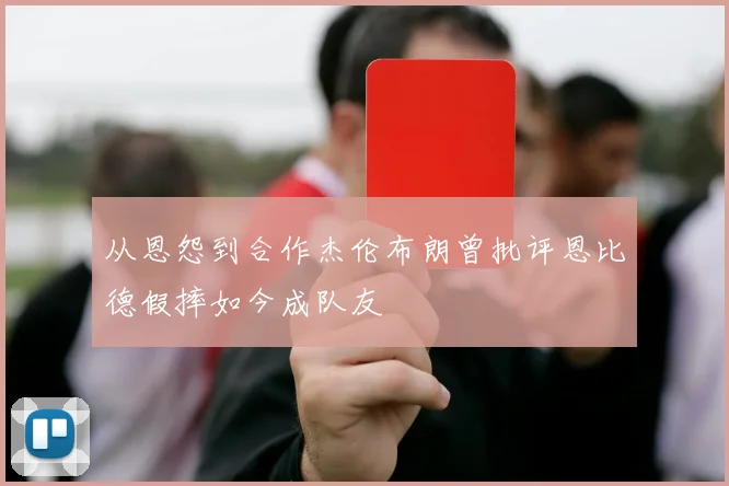 从恩怨到合作杰伦布朗曾批评恩比德假摔如今成队友